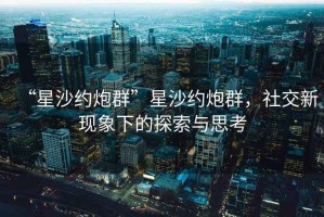 “星沙約炮群”星沙約炮群，社交新現(xiàn)象下的探索與思考