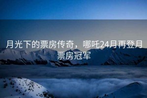 月光下的票房傳奇，哪吒24月再登月票房冠軍