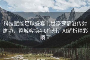 科技賦能足球盛宴韋世豪羅慕洛傳射建功，蓉城客場4-0梅州，AI解析精彩瞬間