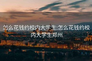 怎么花錢約校內(nèi)大學(xué)生:怎么花錢約校內(nèi)大學(xué)生鄭州