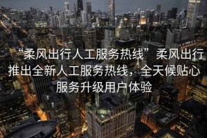 “柔風出行人工服務熱線”柔風出行推出全新人工服務熱線，全天候貼心服務升級用戶體驗