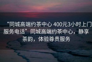 “同城高端約茶中心 400元3小時上門服務電話”同城高端約茶中心，靜享茶韻，體驗尊貴服務