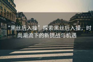 “黑絲后入操”探索黑絲后入操，時尚潮流下的新挑戰與機遇
