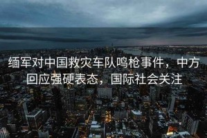 緬軍對中國救災車隊鳴槍事件，中方回應強硬表態，國際社會關注
