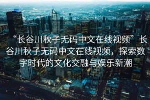 “長(zhǎng)谷川秋子無碼中文在線視頻”長(zhǎng)谷川秋子無碼中文在線視頻，探索數(shù)字時(shí)代的文化交融與娛樂新潮