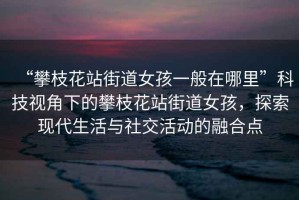 “攀枝花站街道女孩一般在哪里”科技視角下的攀枝花站街道女孩，探索現(xiàn)代生活與社交活動(dòng)的融合點(diǎn)