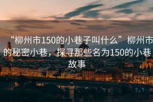 “柳州市150的小巷子叫什么”柳州市的秘密小巷，探尋那些名為150的小巷故事