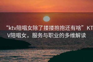 “ktv陪唱女除了摟摟抱抱還有啥”KTV陪唱女，服務與職業的多維解讀