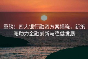 重磅！四大銀行融資方案揭曉，新策略助力金融創新與穩健發展