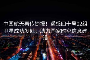 中國航天再傳捷報！遙感四十號02組衛星成功發射，助力國家時空信息建設