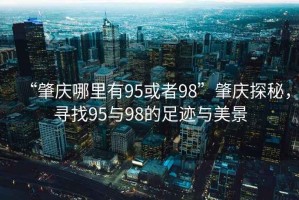 “肇慶哪里有95或者98”肇慶探秘，尋找95與98的足跡與美景