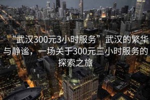 “武漢300元3小時(shí)服務(wù)”武漢的繁華與靜謐，一場關(guān)于300元三小時(shí)服務(wù)的探索之旅