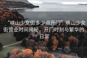 “峽山少女街多少點開門”峽山少女街營業時間揭秘，開門時刻與繁華的日常