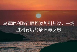 烏軍勝利游行順拐姿勢(shì)引熱議，一場(chǎng)勝利背后的爭(zhēng)議與反思