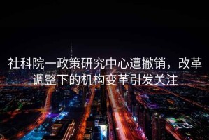 社科院一政策研究中心遭撤銷，改革調整下的機構變革引發關注