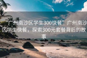 “廣州南沙區(qū)學(xué)生300快餐”廣州南沙區(qū)學(xué)生快餐，探索300元套餐背后的故事