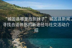 “城固縣哪里找到妹子”城固縣新聞，尋找合適伴侶的新途徑與社交活動介紹