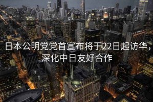 日本公明黨黨首宣布將于22日起訪華，深化中日友好合作
