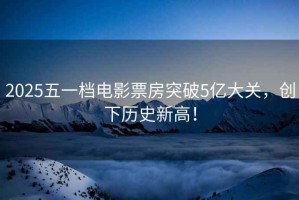 2025五一檔電影票房突破5億大關，創下歷史新高！