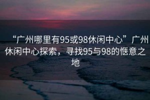 “廣州哪里有95或98休閑中心”廣州休閑中心探索，尋找95與98的愜意之地
