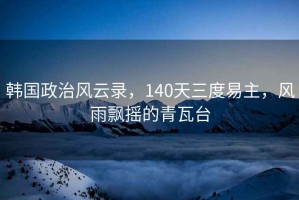 韓國政治風云錄，140天三度易主，風雨飄搖的青瓦臺
