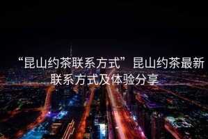 “昆山約茶聯系方式”昆山約茶最新聯系方式及體驗分享