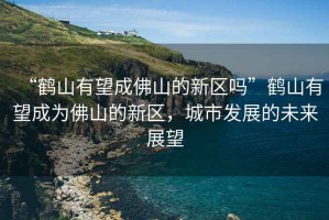 “鶴山有望成佛山的新區(qū)嗎”鶴山有望成為佛山的新區(qū)，城市發(fā)展的未來(lái)展望