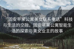“固安蘋果公寓美女聯系電話”科技與生活的交融，固安蘋果公寓智能生活的探索與美女業主的故事