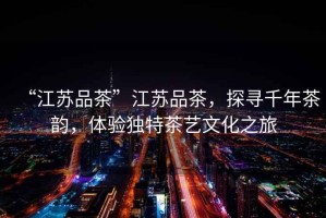 “江蘇品茶”江蘇品茶，探尋千年茶韻，體驗獨特茶藝文化之旅