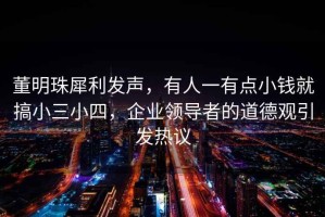 董明珠犀利發聲，有人一有點小錢就搞小三小四，企業領導者的道德觀引發熱議