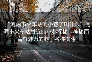 “河源市火車站的小巷子叫什么”河源市火車站附近的小巷探秘，神秘而富有魅力的巷子名稱揭曉