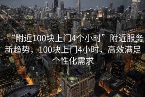 “附近100塊上門4個小時”附近服務新趨勢，100塊上門4小時，高效滿足個性化需求