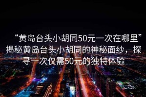 “黃島臺頭小胡同50元一次在哪里”揭秘黃島臺頭小胡同的神秘面紗，探尋一次僅需50元的獨特體驗