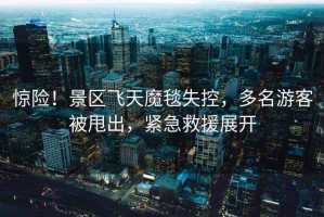驚險！景區飛天魔毯失控，多名游客被甩出，緊急救援展開