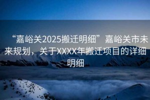 “嘉峪關2025搬遷明細”嘉峪關市未來規劃，關于XXXX年搬遷項目的詳細明細