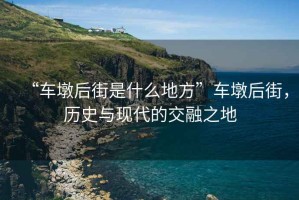 “車墩后街是什么地方”車墩后街，歷史與現代的交融之地