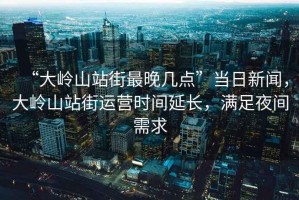 “大嶺山站街最晚幾點”當日新聞，大嶺山站街運營時間延長，滿足夜間需求