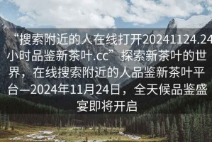 “搜索附近的人在線打開20241124.24小時品鑒新茶葉.cc”探索新茶葉的世界，在線搜索附近的人品鑒新茶葉平臺—2024年11月24日，全天候品鑒盛宴即將開啟