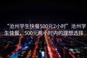 “滄州學(xué)生快餐500元2小時(shí)”滄州學(xué)生快餐，500元兩小時(shí)內(nèi)的理想選擇