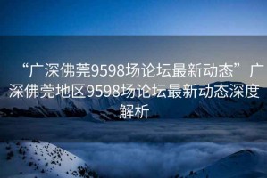 “廣深佛莞9598場論壇最新動態”廣深佛莞地區9598場論壇最新動態深度解析