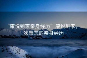 “康悅到家親身經歷”康悅到家，一次難忘的親身經歷