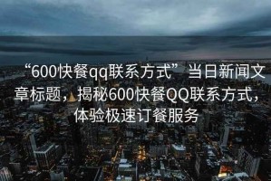 “600快餐qq聯(lián)系方式”當(dāng)日新聞文章標(biāo)題，揭秘600快餐QQ聯(lián)系方式，體驗(yàn)極速訂餐服務(wù)