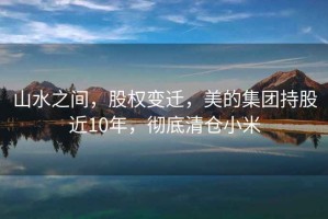 山水之間，股權變遷，美的集團持股近10年，徹底清倉小米