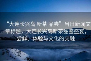“大連長興島 新茶 品嘗”當日新聞文章標題，大連長興島新茶品鑒盛宴，嘗鮮、體驗與文化的交融