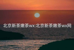北京新茶嫩茶wx:北京新茶嫩茶wx網