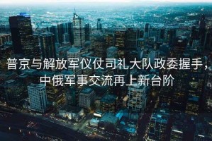 普京與解放軍儀仗司禮大隊政委握手，中俄軍事交流再上新臺階