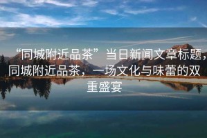 “同城附近品茶”當(dāng)日新聞文章標題，同城附近品茶，一場文化與味蕾的雙重盛宴