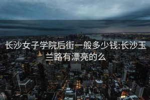 長沙女子學院后街一般多少錢:長沙玉蘭路有漂亮的么