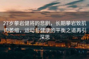 27歲攀巖健將的悲劇，長期攀巖致肌肉萎縮，運動與健康的平衡之道再引深思