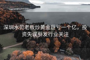 深圳水貝老板炒黃金巨虧一個億，投資失誤引發行業關注